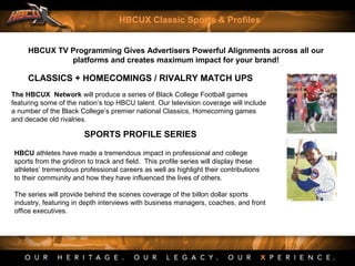 CLASSICS + HOMECOMINGS / RIVALRY MATCH UPS
The HBCUX Network will produce a series of Black College Football games
featuring some of the nation’s top HBCU talent. Our television coverage will include
a number of the Black College’s premier national Classics, Homecoming games
and decade old rivalries.
SPORTS PROFILE SERIES
HBCU athletes have made a tremendous impact in professional and college
sports from the gridiron to track and field. This profile series will display these
athletes’ tremendous professional careers as well as highlight their contributions
to their community and how they have influenced the lives of others.
The series will provide behind the scenes coverage of the billon dollar sports
industry, featuring in depth interviews with business managers, coaches, and front
office executives.
HBCUX TV Programming Gives Advertisers Powerful Alignments across all our
platforms and creates maximum impact for your brand!
HBCUX Classic Sports & Profiles
 