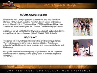 HBCUX Olympic Sports
Some of the best Olympic past and current track and field stars have
attended HBCU’s such as Wilma Rudolph, Edwin Moses and leading
schools, Hampton Univ.,Tuskegee Univ., FAMU and Howard Univ. have
current track stars rounding out the USA and Caribbean Olympic teams.
In addition, we will highlight other Olympic sports such as baseball, tennis
and golf from all the conferences (MEAC, SWAC, CIAA & SIAC).
HBCUX Sports & Lifestyle
HBCUX NeXt
The series will feature those millennial’s that are the campus stories.
They’re the academic achievers or aspiring athletes. The chosen
millennial’s will tell their stories of struggles and triumphs with family and
life lessons.
Our goal is to showcase these young bright students for the corporate
community who is seeking to find quality talent to join their respective
company’s.
 