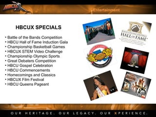 HBCUX SPECIALS
• Battle of the Bands Competition
• HBCU Hall of Fame Induction Gala
• Championship Basketball Games
• HBCUX STEM Video Challenge
• Championship Olympic Sports
• Great Debaters Competition
• HBCU Gospel Celebration
• HBCU Commencements
• Homecomings and Classics
• HBCUX Film Festival
• HBCU Queens Pageant
Entertainment
 