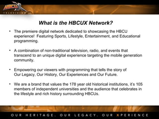• The premiere digital network dedicated to showcasing the HBCU
experience! Featuring Sports, Lifestyle, Entertainment, and Educational
programming.
• A combination of non-traditional television, radio, and events that
transcend to an unique digital experience targeting the mobile generation
community.
• Empowering our viewers with programming that tells the story of
Our Legacy, Our History, Our Experiences and Our Future.
• We are a brand that values the 178 year old historical institutions, it’s 105
members of independent universities and the audience that celebrates in
the lifestyle and rich history surrounding HBCUs.
What is the HBCUX Network?
 