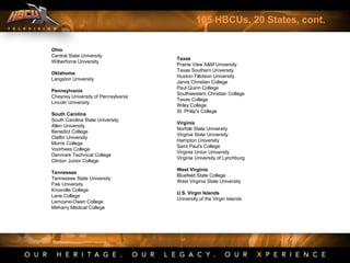 105 HBCUs, 20 States, cont.
Ohio
Central State University
Wilberforce University
Oklahoma
Langston University
Pennsylvania
Cheyney University of Pennsylvania
Lincoln University
South Carolina
South Carolina State University
Allen University
Benedict College
Claflin University
Morris College
Voorhees College
Denmark Technical College
Clinton Junior College
Tennessee
Tennessee State University
Fisk University
Knoxville College
Lane College
Lemoyne-Owen College
Meharry Medical College
Texas
Prairie View A&M University
Texas Southern University
Huston-Tillotson University
Jarvis Christian College
Paul Quinn College
Southwestern Christian College
Texas College
Wiley College
St. Philip's College
Virginia
Norfolk State University
Virginia State University
Hampton University
Saint Paul's College
Virginia Union University
Virginia University of Lynchburg
West Virginia
Bluefield State College
West Virginia State University
U.S. Virgin Islands
University of the Virgin Islands
 