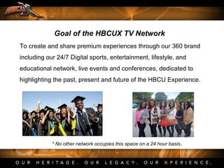 To create and share premium experiences through our 360 brand
including our 24/7 Digital sports, entertainment, lifestyle, and
educational network, live events and conferences, dedicated to
highlighting the past, present and future of the HBCU Experience.
Goal of the HBCUX TV Network
* No other network occupies this space on a 24 hour basis.
 