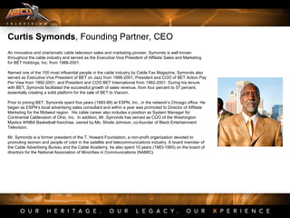Curtis Symonds, Founding Partner, CEO
An innovative and charismatic cable television sales and marketing pioneer, Symonds is well known
throughout the cable industry and served as the Executive Vice President of Affiliate Sales and Marketing
for BET Holdings, Inc. from 1988-2001.
Named one of the 100 most influential people in the cable industry by Cable Fax Magazine, Symonds also
served as Executive Vice President of BET on Jazz from 1996-2001; President and COO of BET Action Pay
Per View from 1992-2001; and President and COO BET International from 1992-2001. During his tenure
with BET, Symonds facilitated the successful growth of sales revenue, from four percent to 57 percent,
essentially creating a solid platform for the sale of BET to Viacom.
Prior to joining BET, Symonds spent five years (1983-88) at ESPN, Inc., in the network’s Chicago office. He
began as ESPN’s local advertising sales consultant and within a year was promoted to Director of Affiliate
Marketing for the Midwest region. His cable career also includes a position as System Manager for
Continental Cablevision of Ohio, Inc. In addition, Mr. Symonds has served as COO of the Washington
Mystics WNBA Basketball franchise, owned by Ms. Sheila Johnson, co-founder of Black Entertainment
Television.
Mr. Symonds is a former president of the T. Howard Foundation, a non-profit organization devoted to
promoting women and people of color in the satellite and telecommunications industry. A board member of
the Cable Advertising Bureau and the Cable Academy, he also spent 10 years (1983-1993) on the board of
directors for the National Association of Minorities in Communications (NAMIC).
 