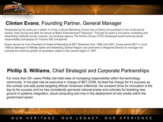 Clinton Evans, Founding Partner, General Manager
Respected by his peers as a leader in Cross Cultural Marketing, Evans has a history of successes in the multicultural
market, both during and after his tenure at Black Entertainment Television. Through his team’s innovative marketing and
advertising methods across cultures, his boutique agency The Clinton Group (TCG) developed award-winning social
responsibility campaigns for Fortune 500 companies.
Evans served as Vice President of Sales & Marketing at BET Networks from 1998 until 2001. Evans joined BET in June
1989 as Manager of Affiliate Sales and Marketing Central Region and promoted to Regional Director to manage and
oversee the revenue growth of seventeen states in the central region in 1991.
Phillip S. Williams, Chief Strategist and Corporate Partnerships
For more than 20+ years Phillip has held roles of increasing responsibility within the technology
community. In his past role as executive in charge of BET.COM, he lead the charge for it’s success as
the number one web portal targeting African American millennial. His constant drive for innovation is the
key to his success and he has consistently garnered national praise and notoriety for breaking new
ground in systems integration, cloud computing and now in the deployment of new media within the
government sector.
 