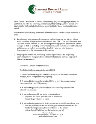  
                                                                    	
  
                                                                    	
  
	
  
After	
  a	
  week’s	
  discussion	
  of	
  On	
  Bill	
  Repayment	
  (OBR)	
  and	
  its	
  appropriateness	
  for	
  
California,	
  we	
  offer	
  the	
  following	
  commentary	
  that,	
  we	
  hope,	
  will	
  be	
  useful.	
  	
  We	
  
apologize	
  for	
  its	
  length,	
  but	
  felt	
  it	
  was	
  important	
  to	
  lay	
  these	
  points	
  out	
  in	
  some	
  
detail.	
  	
  	
  
	
  
We	
  offer	
  two	
  over-­‐arching	
  points	
  first	
  and	
  then	
  discuss	
  several	
  critical	
  elements	
  of	
  
OBR.	
  	
  	
  
	
  
1. Terminology	
  is	
  tremendously	
  important	
  and	
  parties	
  were	
  not	
  always	
  talking	
  
     about	
  the	
  same	
  thing	
  when	
  they	
  used	
  words	
  like	
  “OBR.”	
  	
  The	
  key	
  difference	
  was	
  
     the	
  some	
  parties	
  referred	
  to	
  OBR	
  meaning	
  only	
  a	
  repayment	
  mechanism.	
  	
  Others	
  
     thought	
  of	
  OBR	
  as	
  including	
  a	
  repayment	
  mechanism	
  that	
  included	
  all	
  traditional	
  
     utility	
  means	
  to	
  collect	
  payment	
  (for	
  simplicity	
  sake	
  we	
  refer	
  to	
  this	
  as	
  
     disconnection	
  in	
  the	
  remainder	
  of	
  this	
  memo).	
  	
  	
  
     	
  
2. The	
  purpose	
  of	
  the	
  CPUC	
  workshop	
  was	
  to	
  explore	
  how	
  OBR	
  might	
  help	
  
     California	
  achieve	
  two	
  goals:	
  build	
  EE	
  loan	
  volume	
  and	
  increase	
  EE	
  project	
  
     comprehensiveness.	
  	
  
	
  
	
  
                 Discussion	
  Concept	
  and	
  Framework	
  
                 	
  
                 The	
  following	
  logic	
  supports	
  the	
  use	
  of	
  OBR:	
  	
  
                 	
  
                 1.	
  	
  Given	
  the	
  following	
  goal:	
  	
  Increase	
  the	
  uptake	
  of	
  EE	
  (more	
  numerous	
  
                 projects,	
  more	
  comprehensive	
  projects).	
  
                 	
  
                 2.	
  	
  A	
  method	
  to	
  increase	
  the	
  uptake	
  of	
  EE	
  is	
  to	
  provide	
  energy	
  users	
  w	
  
                 convenient,	
  low	
  cost	
  EE	
  financing.	
  
                 	
  
                 3.	
  	
  A	
  method	
  to	
  provide	
  convenient	
  low-­‐cost	
  financing	
  is	
  to	
  make	
  EE	
  
                 attractive	
  to	
  lenders.	
  
                 	
  
                 4.	
  	
  A	
  method	
  to	
  make	
  EE	
  attractive	
  to	
  lenders	
  is	
  to:	
  
                           • Improve	
  the	
  credit	
  performance	
  of	
  borrowers	
  
                           • Create	
  large	
  volumes	
  of	
  loans	
  
                 	
  
                 5.	
  	
  A	
  method	
  to	
  improve	
  credit	
  performance	
  and	
  to	
  build	
  loan	
  volume	
  is	
  to:	
  
                           • Put	
  the	
  payment	
  on	
  the	
  bill	
  (which	
  gives	
  the	
  homeowner	
  and	
  the	
  
                                 lender	
  the	
  imprimatur/trustworthiness	
  of	
  the	
  utility)	
  
                           • Allow	
  shut	
  off	
  (which	
  gives	
  the	
  lender	
  recourse)	
  
                                                  Denver+Boston
                                     Phone: 720.420.7648 | Fax: 720. 294.9548
                                             www.harcourtbrown.com
	
  
 