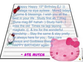 Happy Happy 15th Birthday EJ :))
    Dalaga na siya ayiieee . More2 bdays
to come & blessings. I wish you all the
best in your life . Study first ah ? Wag
muna mag.BF hahah :) Study hard . I
miss the old Times na lagi tayong
magkatx :(( & tnx for the wonderful
friendship .. Stay the same & stay pretty .
Im always here for you . Take care
always and Godbless mwah:*
HAPPY BiRTHDAY again :))


      - Ate miTch
 