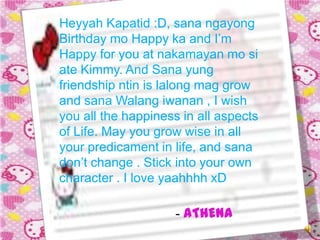 Heyyah Kapatid :D, sana ngayong
Birthday mo Happy ka and I’m
Happy for you at nakamayan mo si
ate Kimmy. And Sana yung
friendship ntin is lalong mag grow
and sana Walang iwanan , I wish
you all the happiness in all aspects
of Life. May you grow wise in all
your predicament in life, and sana
don’t change . Stick into your own
character . I love yaahhhh xD

                    - ATHENA
 