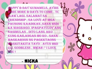 Happy B-day Gumamels. Ayiiie
More More b-days to come . Tc
ikaw lagi. Salamat sa
friendship , sa love at mga
pausong kaadikan.,sana hndi
ka magbago. Ipagpatuloy ang
nasimulan . Dito lang ako
kung kailangan mo ko . Sana
magkaroon ng pagkktaong
magkitakita tayo . Ayun hbd
uli. Godbless . Mwah :* I love
you !

       - NiCKA
 