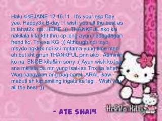 Halu sisEJANE 12.16.11 . It’s your esp.Day
yee. Happy3x B-day ! I wish you all the best as
in lahat2x na. HEHE :)) .THANKFUL ako ksi
nakilala kita kht thru cp lang ayun nadagdagan
frend ko. Tnx sa KG :)) Although ndi tayo
msydo ngkktx ndi ksi mgtama yung time nten
eh but kht gnun THANKFUL prin ako . Aaminin
ko na SNOB kita&im sorry :( Ayun wish ko lng
sna mkilala pa ntn yung isat-isa Tnx sa lahat .
Wag pabayaan ang pag-aaral .ARAL ikaw
mabuti ah kip smiling ingats ka lagi . Wish you
all the best :))



                 - Ate SHA14
 