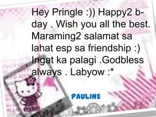 Hey Pringle :)) Happy2 b-
day . Wish you all the best.
Maraming2 salamat sa
lahat esp sa friendship :)
Ingat ka palagi .Godbless
always . Labyow :*

        - PAULiNE
 