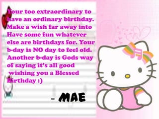 Your too extraordinary to
have an ordinary birthday.
Make a wish far away into
Have some fun whatever
else are birthdays for. Your
b-day is NO day to feel old.
Another b-day is Gods way
of saying it’s all good
wishing you a Blessed
Birthday :)


             - Mae
 