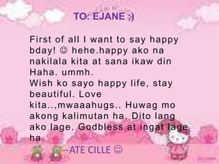 TO: EJANE ;)

Fi rst of al l I w ant to say happy
bday!  hehe.happy ako na
naki l ala ki ta at sana i kaw di n
H aha. ummh.
Wi sh ko sayo happy l i fe, stay
beauti ful . Love
ki ta..,mw aaahugs.. H uw ag mo
akong kal i mutan ha. D i to l ang
ako l age. Godbl ess at i ngat l age
ha.
       --ATE CILLE 
 