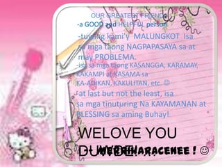 OUR GREATEST FRIEND !
-a GOOD and HELPFUL person
-tuwing kami’y MALUNGKOT Isa
sa mga taong NAGPAPASAYA sa at
may PROBLEMA.
-isa sa mga taong KASANGGA, KARAMAY,
KAKAMPI at KASAMA sa
KA-ADIKAN, KAKULITAN, etc. 
-at last but not the least, isa
sa mga tinuturing Na KAYAMANAN at
BLESSING sa aming Buhay!

WELOVE YOU
DUWDE! …
 -- MerRikaRaceNee ! 
 