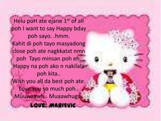 Helu poH ate ejane 1st of all
poh I want to say Happy bday
      poh sayo. .hmm.
Kahit di poh tayo masyadong
close poh ate nagkkatxt nmn
  poh Tayo minsan poh eh.
 Happy na poh ako n nakilala
          poh kita..
Wish you all da best poh ate.
   Love you so much poh..
 Muuwaawh.. Muaawhugs..
       Love: MARIEVIC
 