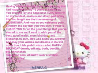 Having a friend like you is an abrupt thing that
had happened in my 16 years of existence!
You brought joy and happiness every time I’m
on my saddest, anxious and down part of my
life. You taught me the true meaning of
FRIENDSHIP. And now as you celebrate your
birthday, the day that you was born. I want to
THANK YOU for all the good things that you’ve
shared to me and I want to wish you all the
best, good health, more birthdays and
blessings to com. May God bless you always!
And may your wishes and dreams in life will
come true. I lab yaah! I mizz u a lot. HAPPY
BIRTHDAY duwde, erikang, budz, bendita,
etc..ahhahahah
Take good care. ALWAYS wear a smile .
Enjoy your day!
LONG LIVE!

                  --MERRA 
 
