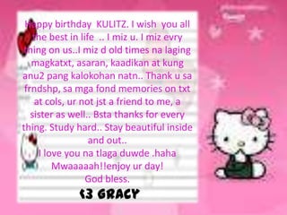 Happy birthday KULITZ. I wish you all
    the best in life .. I miz u. I miz evry
 thing on us..I miz d old times na laging
   magkatxt, asaran, kaadikan at kung
anu2 pang kalokohan natn.. Thank u sa
 frndshp, sa mga fond memories on txt
    at cols, ur not jst a friend to me, a
   sister as well.. Bsta thanks for every
thing. Study hard.. Stay beautiful inside
                   and out..
     I love you na tlaga duwde .haha
         Mwaaaaah!!enjoy ur day!
                  God bless.
              <3 Gracy
 