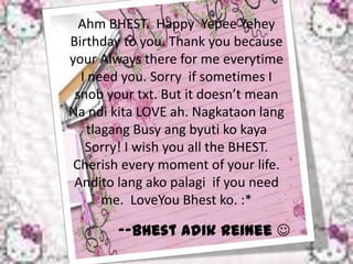 Ahm BHEST. Happy Yepee Yehey
Birthday to you. Thank you because
your Always there for me everytime
  I need you. Sorry if sometimes I
 snob your txt. But it doesn’t mean
Na ndi kita LOVE ah. Nagkataon lang
   tlagang Busy ang byuti ko kaya
   Sorry! I wish you all the BHEST.
 Cherish every moment of your life.
 Andito lang ako palagi if you need
      me. LoveYou Bhest ko. :*

        --Bhest Adik Reinee 
 