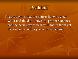 Problem The problem is that the matses have no clean water and the don’t have the proper vaccines and the peru government will not let them get the vaccines and they have no education. 
