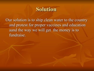 Solution  Our solution is to ship clean water to the country and protest for proper vaccines and education aand the way we will get  the money is to fundraise. 