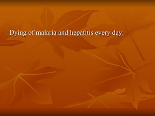 Dying of malaria and hepatitis every day. 