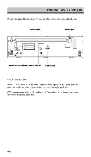 CONTROLES FRONTAIS
Pressione a tecla REL do painel frontal para ter acesso aos comandos abaixo.
EJECT – Ejeta o disco.
RESET – Pressione o botão RESET quando esta apresentar algum tipo de
anormalidade ou para restabelecer sua configuração padrão.
OBS: Ao pressionar este botão todas as configurações de usuário e emissoras
memorizadas serão perdidas.
(12)
 