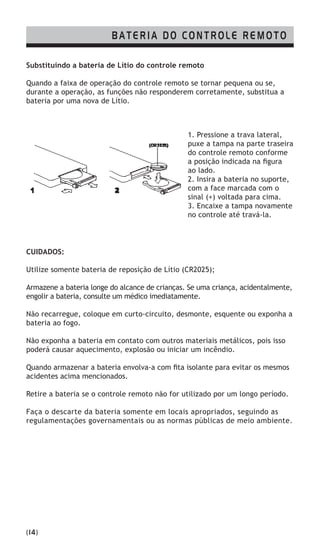 Substituindo a bateria de Lítio do controle remoto
Quando a faixa de operação do controle remoto se tornar pequena ou se,
durante a operação, as funções não responderem corretamente, substitua a
bateria por uma nova de Lítio.
CUIDADOS:
Utilize somente bateria de reposição de Lítio (CR2025);
Armazene a bateria longe do alcance de crianças. Se uma criança, acidentalmente,
engolir a bateria, consulte um médico imediatamente.
Não recarregue, coloque em curto-circuito, desmonte, esquente ou exponha a
bateria ao fogo.
Não exponha a bateria em contato com outros materiais metálicos, pois isso
poderá causar aquecimento, explosão ou iniciar um incêndio.
Quando armazenar a bateria envolva-a com fita isolante para evitar os mesmos
acidentes acima mencionados.
Retire a bateria se o controle remoto não for utilizado por um longo período.
Faça o descarte da bateria somente em locais apropriados, seguindo as
regulamentações governamentais ou as normas públicas de meio ambiente.
1. Pressione a trava lateral,
puxe a tampa na parte traseira
do controle remoto conforme
a posição indicada na figura
ao lado.
2. Insira a bateria no suporte,
com a face marcada com o
sinal (+) voltada para cima.
3. Encaixe a tampa novamente
no controle até travá-la.
BATERIA DO CONTROLE REMOTO
(14)
 
