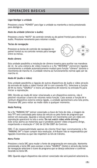 OPERAÇÕES BÁSICAS
Ligar/desligar a unidade
Pressione a tecla “POWER” para ligar a unidade ou mantenha a tecla pressionada
para desligá-la.
Mute da unidade (silenciar o áudio)
Pressione a tecla “MUTE” do controle remoto ou do painel frontal para silenciar o
áudio. Pressione novamente para retomar o áudio.
Teclas de navegação
Pressione as teclas de controle de navegação no
painel frontal ou no controle remoto para navegar
entre os menus.
Modo câmera
Esta unidade possibilita a instalação de câmera traseira para auxiliar nas manobras
de ré. Se uma câmera de vídeo traseira e o fio “REVERSE” estiverem ligados
corretamente a unidade automaticamente mudará para função “câmera” durante o
movimento de marcha ré. A unidade retorna ao funcionamento normal após sair da
marcha ré.
Modo AV (áudio e vídeo)
Esta unidade possibilita a ligação de outros dispositivos de áudio e vídeo através
da entrada de áudio e vídeo frontal (AV in com conexão P2). Selecione a função
AV-IN no menu “SOURCE” e insira um dispositivo AV externo na entrada P2 para
iniciar a reprodução.
OBS: Devido ao modo AV estar relacionado a um dispositivo externo, não é
possível visualizar a barra de volumes nesta função. Caso acesse a função AV e
nenhum dispositivo externo esteja ligado, a unidade apresentará uma tela preta.
Pressione SRC para voltar ao modo rádio a qualquer momento.
Modo Parking
Se o fio “PARKING SW” estiver conectado a chave de freio de mão, a imagem da
tela TFT será controlada pelo status do veículo ou pela fonte de programa que
estiver em execução. Quando o veículo estiver em movimento com um vídeo em
reprodução aparecerá na tela o aviso ‘Do not watch video while driving’.
Este aviso alerta ao motorista que é proibido assistir vídeo enquanto dirige,
respeitando a resolução nº 242 de 22/06/2007 do Contran.
OBS: É de responsabilidade apenas do cliente final ligar corretamente o fio
“PARKING SW” e fazer cumprir esta resolução. A H-Buster não se responsabiliza por
ligações incorretas ou que não respeitem as leis de trânsito.
Menu Fonte
Pressione a tecla SRC para mudar a fonte de programação em execução. Mantenha
pressionada a tecla SRC para acessar o menu “SOURCE” (fonte) e através das teclas
de navegação selecione o ícone do programa que se deseja selecionar e confirme
tocando na tecla OK.
OBS: Quando algum dispositivo não estiver conectado não será possível selecioná-lo.
(15)
 