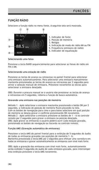 FUNÇÃO RÁDIO
Selecione a função rádio no menu fonte. A seguinte tela será mostrada.
Selecionando uma faixa
Pressione a tecla BAND sequencialmente para selecionar as faixas de rádio em
FM e AM.
Selecionando uma estação de rádio
Pressione as teclas de avanço ou retrocesso no painel frontal para selecionar
uma emissora automaticamente. Para selecionar uma emissora manualmente
mantenha pressionadas as teclas de avanço ou retrocesso por 2 segundos para
ativar a seleção manual de emissora. Pressione novamente as teclas para
selecionar a emissora desejada.
OBS: Durante a procura manual se o usuário não pressionar as teclas de avanço
e retrocesso em 5 segundos, retorna a função de busca automática.
Gravando uma emissora nas posições de memória
Método 1 – Após selecionar a emissora mantenha pressionado o botão OK por 2
segundos, a indicação de posição de memória ficará piscando na tela.
Com os botões de navegação para cima e para baixo selecione em qual posição
de memória se deseja gravar e confirme pressionando OK novamente.
Método 2 – Após selecionar a emissora pressione os botões de 1 ~ 6 no controle
remoto por 2 segundos para gravar a emissora na posição desejada.
OBS: Após gravar as emissoras o usuário poderá ouvir cada estação gravada,
pressionado os botões de navegação ou tocando no controle remoto.
Função AMS (Gravação automática de emissoras)
Pressione a tecla AMS do painel frontal para a exibição de 5 segundos do áudio
de todas as emissoras gravadas nas posições de memória 1~ 6.
Mantenha pressionada a tecla AMS por 2 segundos para efetuar uma varredura em
todas as emissoras e gravar automaticamente as emissoras com sinal mais forte.
OBS: Após a gravação das emissoras com sinal mais forte, automaticamente
serão exibidos 5 segundos do áudio de cada emissora gravada, para interromper
esta exibição pressione a tecla AMS novamente.
FUNÇÕES
(16)
1. Indicador de fonte
2. Posição de memória
3. Relógio
4. Indicação de modo de rádio AM ou FM
5. Frequência (emissora de rádio)
6. Indicador de equalização
 