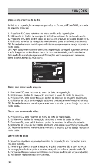 Discos com arquivos de áudio
Ao iniciar a reprodução de arquivos gravados no formato MP3 ou WMA, proceda
da seguinte maneira:
1. Pressione ESC para retornar ao menu de lista de reprodução.
2. Utilizando as teclas de navegação selecione o ícone de pastas de áudio.
3. Pressione OK, para exibir todas as pastas de arquivos de áudio disponíveis.
4. Utilizando as teclas de navegação selecione uma pasta e confirme pressionando
OK. Proceda da mesma maneira para selecionar o arquivo que se deseja reproduzir
nesta pasta.
OBS: Após selecionar o arquivo desejado a reprodução começará automaticamente
e após 5 segundos será exibido o modo de reprodução na tela, conforme abaixo.
Este modo de reprodução apresenta informações sobre o arquivo em execução,
como o nome, tempo da música etc.
Discos com arquivos de imagem.
1. Pressione ESC para retornar ao menu de lista de reprodução.
2. Utilizando as teclas de navegação selecione o ícone de pasta de imagens.
3. Pressione OK, para exibir todas as pastas de arquivos de imagens disponíveis.
4. Utilizando as teclas de navegação selecione uma pasta e confirme pressionando
OK. Proceda da mesma maneira para selecionar o arquivo que se deseja reproduzir
nesta pasta.
Discos com arquivos de vídeo.
1. Pressione ESC para retornar ao menu de lista de reprodução.
2. Utilizando as teclas de navegação selecione o ícone de pasta de vídeo.
3. Pressione OK, para exibir todas as pastas de arquivos de vídeo disponíveis.
4. Utilizando as teclas de navegação selecione uma pasta e confirme pressionando
OK. Proceda da mesma maneira para selecionar o arquivo que se deseja reproduzir
nesta pasta.
Sobre o modo disco
1. Se o disco não tiver algum dos formatos de reprodução seu respectivo ícone
não será exibido.
2. Sempre que desejar trocar a pasta ou arquivo pressione ESC e com as teclas
de navegação selecione pasta e arquivo desejado e confirme pressionando OK.
3. Formatos diferentes dos especificados no manual podem não ser reproduzidos
ou não serem reproduzidos corretamente.
FUNÇÕES
(18)
Disc
01:26
-A
01/25
USER
02:53
00:03
 