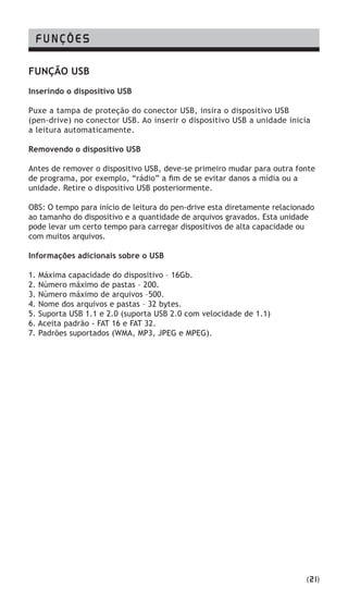 FUNÇÃO USB
Inserindo o dispositivo USB
Puxe a tampa de proteção do conector USB, insira o dispositivo USB
(pen-drive) no conector USB. Ao inserir o dispositivo USB a unidade inicia
a leitura automaticamente.
Removendo o dispositivo USB
Antes de remover o dispositivo USB, deve-se primeiro mudar para outra fonte
de programa, por exemplo, “rádio” a fim de se evitar danos a mídia ou a
unidade. Retire o dispositivo USB posteriormente.
OBS: O tempo para início de leitura do pen-drive esta diretamente relacionado
ao tamanho do dispositivo e a quantidade de arquivos gravados. Esta unidade
pode levar um certo tempo para carregar dispositivos de alta capacidade ou
com muitos arquivos.
Informações adicionais sobre o USB
1. Máxima capacidade do dispositivo – 16Gb.
2. Número máximo de pastas – 200.
3. Número máximo de arquivos –500.
4. Nome dos arquivos e pastas – 32 bytes.
5. Suporta USB 1.1 e 2.0 (suporta USB 2.0 com velocidade de 1.1)
6. Aceita padrão - FAT 16 e FAT 32.
7. Padrões suportados (WMA, MP3, JPEG e MPEG).
FUNÇÕES
(21)
 