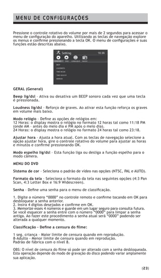 Pressione o controle rotativo do volume por mais de 2 segundos para acessar o
menu de configuração do aparelho. Utilizando as teclas de navegação explore
os menus e confirme pressionando a tecla OK. O menu de configurações e suas
funções estão descritas abaixo.
GERAL (General)
Beep lig/dsl – Ativa ou desativa um BEEP sonoro cada vez que uma tecla
é pressionada.
Loudness lig/dsl – Reforço de graves. Ao ativar esta função reforça os graves
em volume mais baixo.
Modo relógio – Define as opções de relógios em:
12 Horas: o display mostra o relógio no formato 12 horas tal como 11:18 PM
(onde AM – antes do meio dia e PM após o meio dia).
24 Horas: o display mostra o relógio no formato 24 horas tal como 23:18.
Ajustar hora – Ajusta a hora atual. Com as teclas de navegação selecione a
opção ajustar hora, gire o controle rotativo do volume para ajustar as horas
e minutos e confirme pressionando OK.
Modo espelho lig/dsl – Esta função liga ou desliga a função espelho para o
modo câmera.
MENU DO DVD
Sistema de cor – Seleciona o padrão de vídeo nas opções (NTSC, PAL e AUTO).
Formato da tela – Seleciona o formato da tela nas seguintes opções (4:3 Pan
Scan, 4:3 Letter Box e 16:9 Widescreen).
Senha – Define uma senha para o menu de classificação.
1. Digite o número “0000” no controle remoto e confirme tocando em OK para
desbloquear a senha anterior.
2. Insira 4 dígitos desejados e confirme em OK.
3. Memorize esses 4 números e guarde em um lugar seguro para consulta futura.
Se você esquecer a senha entre com o número “0000” para limpar a senha
antiga. Ao fazer este procedimento a senha atual será “0000” podendo ser
alterada a qualquer momento.
Classificação – Define a censura do filme:
1 seg. criança – Maior limite de censura quando em reprodução.
8-Adulto - Menor limite de censura quando em reprodução.
Padrão de fábrica com o nível 8.
OBS: O nível de censura do filme só pode ser alterado com a senha desbloqueada.
Esta operação depende do modo de gravação do disco podendo variar amplamente
sua aplicação.
MENU DE CONFIGURAÇÕES
(23)
 