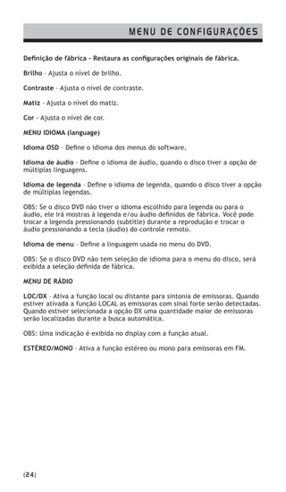 (24)
Definição de fábrica – Restaura as configurações originais de fábrica.
Brilho – Ajusta o nível de brilho.
Contraste – Ajusta o nível de contraste.
Matiz – Ajusta o nível do matiz.
Cor - Ajusta o nível de cor.
MENU IDIOMA (language)
Idioma OSD – Define o idioma dos menus do software.
Idioma de áudio – Define o idioma de áudio, quando o disco tiver a opção de
múltiplas linguagens.
Idioma de legenda – Define o idioma de legenda, quando o disco tiver a opção
de múltiplas legendas.
OBS: Se o disco DVD não tiver o idioma escolhido para legenda ou para o
áudio, ele irá mostras à legenda e/ou áudio definidos de fábrica. Você pode
trocar a legenda pressionando (subtitle) durante a reprodução e trocar o
áudio pressionando a tecla (áudio) do controle remoto.
Idioma de menu – Define a linguagem usada no menu do DVD.
OBS: Se o disco DVD não tem seleção de idioma para o menu do disco, será
exibida a seleção definida de fábrica.
MENU DE RÁDIO
LOC/DX – Ativa a função local ou distante para sintonia de emissoras. Quando
estiver ativada a função LOCAL as emissoras com sinal forte serão detectadas.
Quando estiver selecionada a opção DX uma quantidade maior de emissoras
serão localizadas durante a busca automática.
OBS: Uma indicação é exibida no display com a função atual.
ESTÉREO/MONO – Ativa a função estéreo ou mono para emissoras em FM.
MENU DE CONFIGURAÇÕES
 
