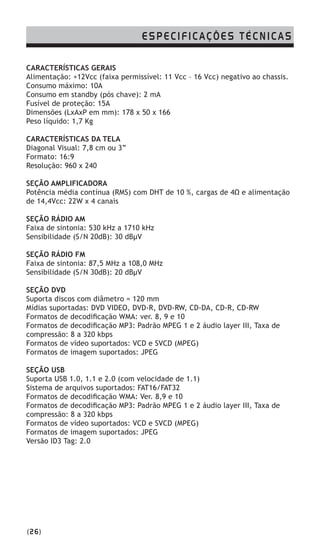 CARACTERÍSTICAS GERAIS
Alimentação: +12Vcc (faixa permissível: 11 Vcc – 16 Vcc) negativo ao chassis.
Consumo máximo: 10A
Consumo em standby (pós chave): 2 mA
Fusível de proteção: 15A
Dimensões (LxAxP em mm): 178 x 50 x 166
Peso líquido: 1,7 Kg
CARACTERÍSTICAS DA TELA
Diagonal Visual: 7,8 cm ou 3”
Formato: 16:9
Resolução: 960 x 240
SEÇÃO AMPLIFICADORA
Potência média contínua (RMS) com DHT de 10 %, cargas de 4Ω e alimentação
de 14,4Vcc: 22W x 4 canais
SEÇÃO RÁDIO AM
Faixa de sintonia: 530 kHz a 1710 kHz
Sensibilidade (S/N 20dB): 30 dBµV
SEÇÃO RÁDIO FM
Faixa de sintonia: 87,5 MHz a 108,0 MHz
Sensibilidade (S/N 30dB): 20 dBµV
SEÇÃO DVD
Suporta discos com diâmetro = 120 mm
Mídias suportadas: DVD VIDEO, DVD-R, DVD-RW, CD-DA, CD-R, CD-RW
Formatos de decodificação WMA: ver. 8, 9 e 10
Formatos de decodificação MP3: Padrão MPEG 1 e 2 áudio layer III, Taxa de
compressão: 8 a 320 kbps
Formatos de vídeo suportados: VCD e SVCD (MPEG)
Formatos de imagem suportados: JPEG
SEÇÃO USB
Suporta USB 1.0, 1.1 e 2.0 (com velocidade de 1.1)
Sistema de arquivos suportados: FAT16/FAT32
Formatos de decodificação WMA: Ver. 8,9 e 10
Formatos de decodificação MP3: Padrão MPEG 1 e 2 áudio layer III, Taxa de
compressão: 8 a 320 kbps
Formatos de vídeo suportados: VCD e SVCD (MPEG)
Formatos de imagem suportados: JPEG
Versão ID3 Tag: 2.0
(26)
ESPECIFICAÇÕES TÉCNICAS
 