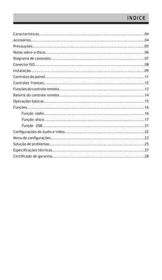 Características..........................................................................04
Acessórios................................................................................04
Precauções...............................................................................05
Notas sobre o disco........................................................................06
Diagrama de conexões....................................................................07
Conector ISO................................................................................08
Instalação................................................................................09
Controles do painel........................................................................11
Controles frontais.........................................................................12
Funções do controle remoto..............................................................13
Bateria do controle remoto..............................................................14
Operações básicas.........................................................................15
Funções...................................................................................16
Função rádio.........................................................................16
Função disco.........................................................................17
Função USB...............................................................................21
Configurações de áudio e vídeo..........................................................22
Menu de configurações....................................................................23
Solução de problemas.....................................................................25
Especificações técnicas...................................................................27
Certificado de garantia...................................................................28
ÍNDICE
 