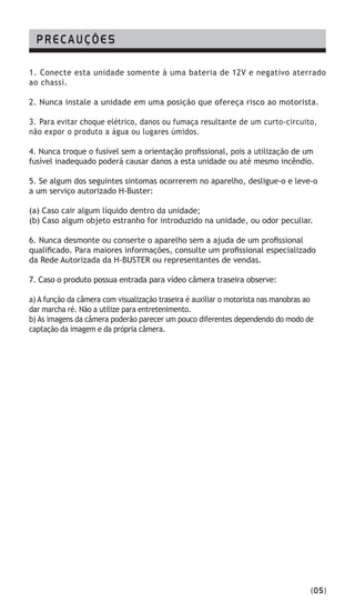 PRECAUÇÕES
1. Conecte esta unidade somente à uma bateria de 12V e negativo aterrado
ao chassi.
2. Nunca instale a unidade em uma posição que ofereça risco ao motorista.
3. Para evitar choque elétrico, danos ou fumaça resultante de um curto-circuito,
não expor o produto a água ou lugares úmidos.
4. Nunca troque o fusível sem a orientação profissional, pois a utilização de um
fusível inadequado poderá causar danos a esta unidade ou até mesmo incêndio.
5. Se algum dos seguintes sintomas ocorrerem no aparelho, desligue-o e leve-o
a um serviço autorizado H-Buster:
(a) Caso cair algum líquido dentro da unidade;
(b) Caso algum objeto estranho for introduzido na unidade, ou odor peculiar.
6. Nunca desmonte ou conserte o aparelho sem a ajuda de um profissional
qualificado. Para maiores informações, consulte um profissional especializado
da Rede Autorizada da H-BUSTER ou representantes de vendas.
7. Caso o produto possua entrada para vídeo câmera traseira observe:
a) A função da câmera com visualização traseira é auxiliar o motorista nas manobras ao
dar marcha ré. Não a utilize para entretenimento.
b) As imagens da câmera poderão parecer um pouco diferentes dependendo do modo de
captação da imagem e da própria câmera.
(05)
 