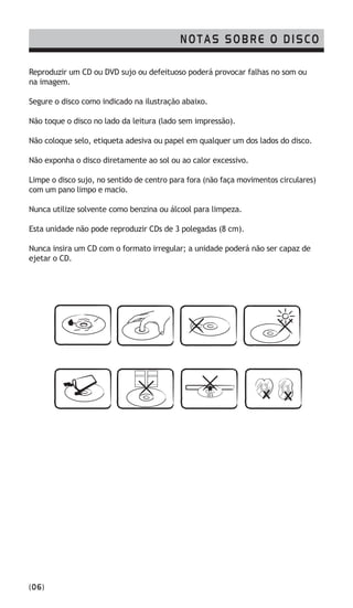 NOTAS SOBRE O DISCO
(06)
Reproduzir um CD ou DVD sujo ou defeituoso poderá provocar falhas no som ou
na imagem.
Segure o disco como indicado na ilustração abaixo.
Não toque o disco no lado da leitura (lado sem impressão).
Não coloque selo, etiqueta adesiva ou papel em qualquer um dos lados do disco.
Não exponha o disco diretamente ao sol ou ao calor excessivo.
Limpe o disco sujo, no sentido de centro para fora (não faça movimentos circulares)
com um pano limpo e macio.
Nunca utilize solvente como benzina ou álcool para limpeza.
Esta unidade não pode reproduzir CDs de 3 polegadas (8 cm).
Nunca insira um CD com o formato irregular; a unidade poderá não ser capaz de
ejetar o CD.
 