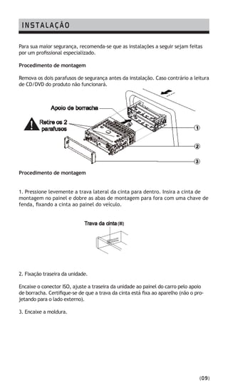 (09)
INSTALAÇÃO
Para sua maior segurança, recomenda-se que as instalações a seguir sejam feitas
por um profissional especializado.
Procedimento de montagem
Remova os dois parafusos de segurança antes da instalação. Caso contrário a leitura
de CD/DVD do produto não funcionará.
Procedimento de montagem
1. Pressione levemente a trava lateral da cinta para dentro. Insira a cinta de
montagem no painel e dobre as abas de montagem para fora com uma chave de
fenda, fixando a cinta ao painel do veículo.
2. Fixação traseira da unidade.
Encaixe o conector ISO, ajuste a traseira da unidade ao painel do carro pelo apoio
de borracha. Certifique-se de que a trava da cinta está fixa ao aparelho (não o pro-
jetando para o lado externo).
3. Encaixe a moldura.	
 