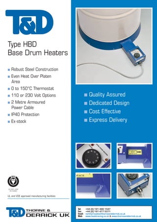 Type HBD
Base Drum Heaters
n
n

Robust Steel Construction
Even Heat Over Platen
Area

n

0 to 150°C Thermostat

n

110 or 230 Volt Options

n

n
n

2 Metre Armoured
Power Cable

n
n

n

IP40 Protection
Ex-stock

n

Quality Assured
Dedicated Design
Cost Effective
Express Delivery

UL and VDE approved manufacturing facilities

Tel:
Fax:
Email:
Web:

+44 (0) 191 490 1547
+44 (0) 191 477 5371
northernsales@thorneandderrick.co.uk
www.heattracing.co.uk & www.thorneandderrick.co.uk

 