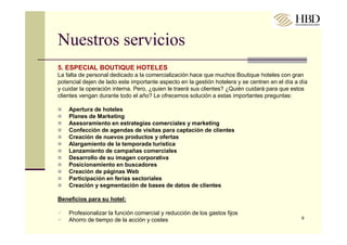 Nuestros servicios
5. ESPECIAL BOUTIQUE HOTELES
La falta de personal dedicado a la comercialización hace que muchos Boutique hoteles con gran
potencial dejen de lado este importante aspecto en la gestión hotelera y se centren en el día a día
y cuidar la operación interna. Pero, ¿quien le traerá sus clientes? ¿Quién cuidará para que estos
clientes vengan durante todo el año? Le ofrecemos solución a estas importantes preguntas:

    Apertura de hoteles
    Planes de Marketing
    Asesoramiento en estrategias comerciales y marketing
    Confección de agendas de visitas para captación de clientes
    Creación de nuevos productos y ofertas
    Alargamiento de la temporada turística
    Lanzamiento de campañas comerciales
    Desarrollo de su imagen corporativa
    Posicionamiento en buscadores
    Creación de páginas Web
    Participación en ferias sectoriales
    Creación y segmentación de bases de datos de clientes

Beneficios para su hotel:

    Profesionalizar la función comercial y reducción de los gastos fijos
                                                                                                9
    Ahorro de tiempo de la acción y costes
 