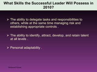 The ability to delegate tasks and responsibilities to others, while at the same time managing risk and establishing appropriate controls . The ability to identify, attract, develop, and retain talent at all levels . Personal adaptability . What Skills the Successful Leader Will Possess in 2010? Mohamed Emam 