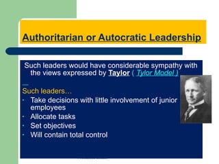Authoritarian or Autocratic Leadership Such leaders would have considerable sympathy with the views expressed by  Taylor   (  Tylor Model ) Such leaders… Take decisions with little involvement of junior employees Allocate tasks Set objectives Will contain total control  Mohamed Emam 