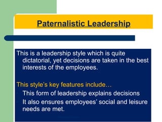 Paternalistic Leadership This is a leadership style which is quite dictatorial, yet decisions are taken in the best interests of the employees. This style’s key features include… This form of leadership explains decisions It also ensures employees’ social and leisure needs are met. Mohamed Emam 