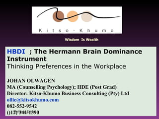 HBDI   ; The Hermann Brain Dominance Instrument  Thinking Preferences in the Workplace JOHAN OLWAGEN  MA (Counselling Psychology); HDE (Post Grad) Director: Kitso-Khumo Business Consulting (Pty) Ltd [email_address] 082-552-9542 ()12) 344-1390 Mohamed Emam Wisdom  Is Wealth 