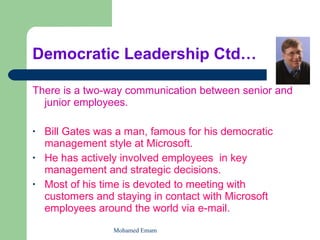 Democratic Leadership Ctd… There is a two-way communication between senior and junior employees.   Bill Gates was a man, famous for his democratic management style at Microsoft.  He has actively involved employees  in key management and strategic decisions.  Most of his time is devoted to meeting with customers and staying in contact with Microsoft employees around the world via e-mail.   Mohamed Emam 