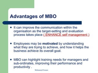 Advantages of MBO It can improve the communication within the organisation as the target-setting and evaluation process takes place  ( ENHANCE self management ) Employees may be  motivated  by understanding what they are trying to achieve, and how it helps the business achieve its overall goal. MBO can highlight training needs for managers and sub-ordinates, improving their performance and productivity . Mohamed Emam 