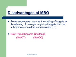 Disadvantages of MBO Some employees may see the setting of targets as threatening. A manager might set targets that the subordinate considers unachievable ( T ) Now Threat become Challenge (SWOT)  (SWOC) Mohamed Emam 