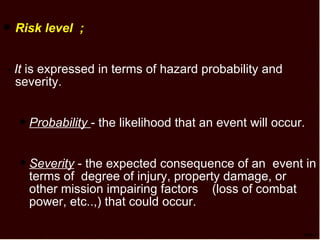 TSP-7 Risk level  ; -  It  is expressed in terms of hazard probability and severity. Probability   - the likelihood that an event will occur. Severity  - the expected consequence of an  event in terms of  degree of injury, property damage, or other mission impairing factors  (loss of combat power, etc..,) that could occur. 