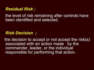 TSP-9 Residual Risk ; the level of risk remaining after controls have been identified and selected.  Risk Decision  ; -  the decision to accept or not accept the risk(s) associated with an action made  by the commander, leader, or the individual responsible for performing that action. 