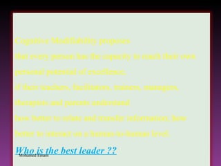 Mohamed Emam Cognitive Modifiability proposes  that every person has the capacity to reach their own personal potential of excellence,  if their teachers, facilitators, trainers, managers, therapists and parents understand  how better to relate and transfer information; how better to interact on a human-to-human level. Who is the best leader ?? 