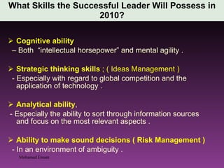 What Skills the Successful Leader Will Possess in 2010? Cognitive ability  –  Both  “intellectual horsepower” and mental agility . Strategic thinking skills  ; ( Ideas Management ) - Especially with regard to global competition and the  application of technology . Analytical ability ,  - Especially the ability to sort through information sources and focus on the most relevant aspects . Ability to make sound decisions ( Risk Management ) - In an environment of ambiguity . Mohamed Emam 
